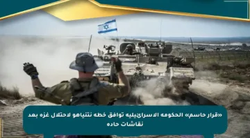 «قرار حاسم» الحكومة الإسرائيلية توافق خطة نتنياهو لاحتلال غزة بعد نقاشات حادة